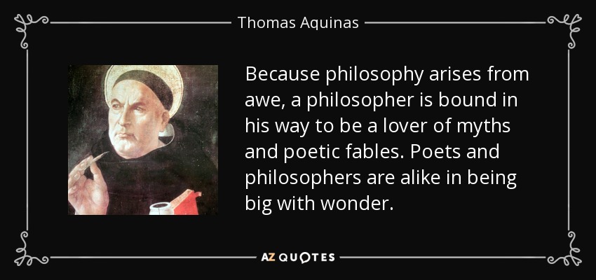 Because philosophy arises from awe, a philosopher is bound in his way to be a lover of myths and poetic fables. Poets and philosophers are alike in being big with wonder. - Thomas Aquinas