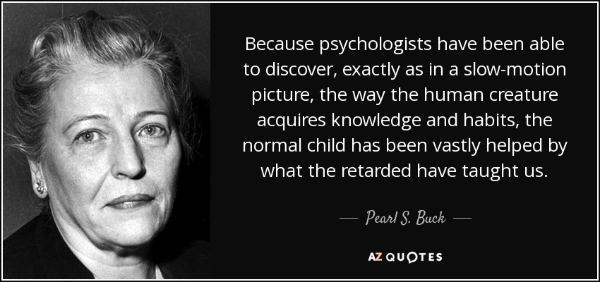 Because psychologists have been able to discover, exactly as in a slow-motion picture, the way the human creature acquires knowledge and habits, the normal child has been vastly helped by what the retarded have taught us. - Pearl S. Buck