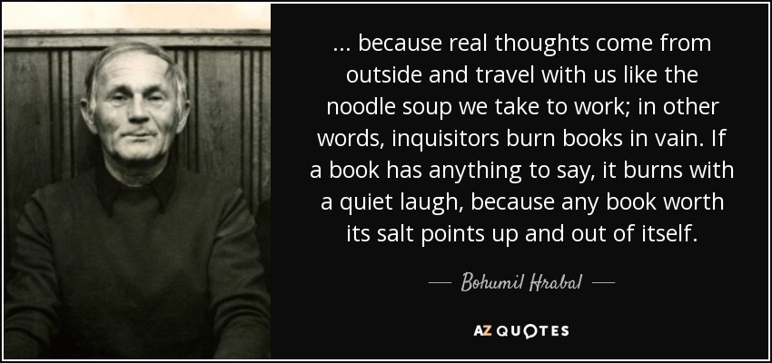 ... because real thoughts come from outside and travel with us like the noodle soup we take to work; in other words, inquisitors burn books in vain. If a book has anything to say, it burns with a quiet laugh, because any book worth its salt points up and out of itself. - Bohumil Hrabal