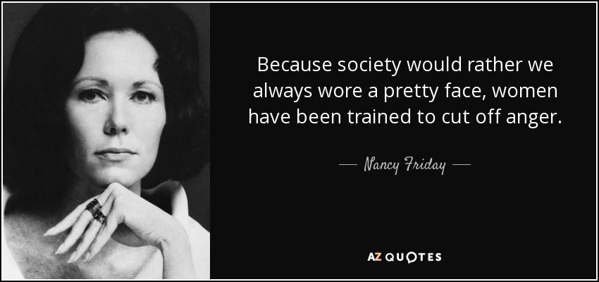 Because society would rather we always wore a pretty face, women have been trained to cut off anger. - Nancy Friday