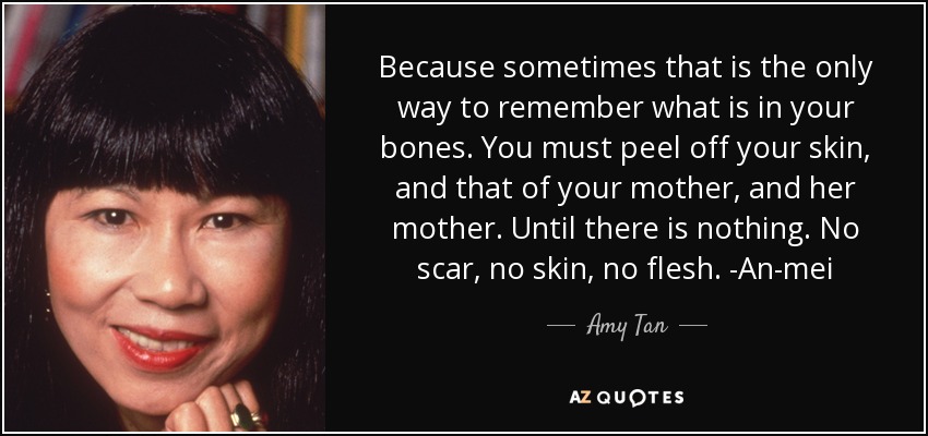 Because sometimes that is the only way to remember what is in your bones. You must peel off your skin, and that of your mother, and her mother. Until there is nothing. No scar, no skin, no flesh. -An-mei - Amy Tan