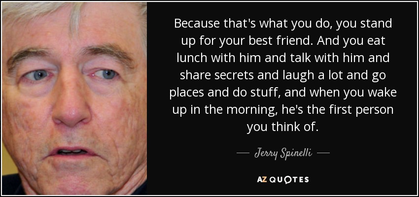Because that's what you do, you stand up for your best friend. And you eat lunch with him and talk with him and share secrets and laugh a lot and go places and do stuff, and when you wake up in the morning, he's the first person you think of. - Jerry Spinelli