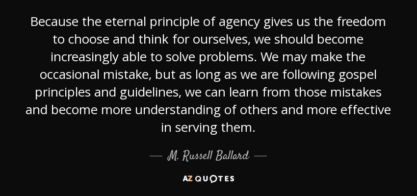 Because the eternal principle of agency gives us the freedom to choose and think for ourselves, we should become increasingly able to solve problems. We may make the occasional mistake, but as long as we are following gospel principles and guidelines, we can learn from those mistakes and become more understanding of others and more effective in serving them. - M. Russell Ballard
