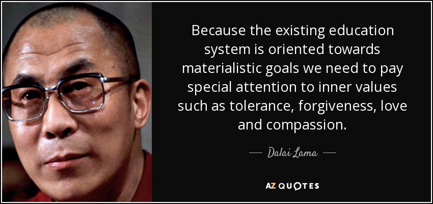 Because the existing education system is oriented towards materialistic goals we need to pay special attention to inner values such as tolerance, forgiveness, love and compassion. - Dalai Lama