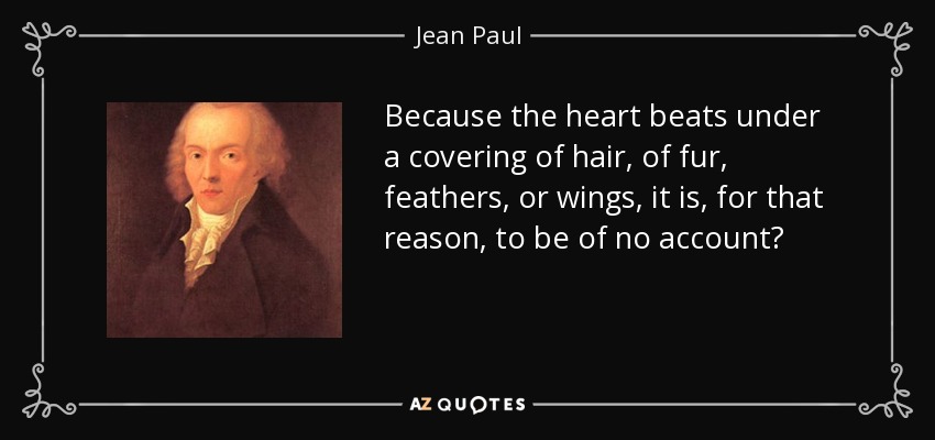 Because the heart beats under a covering of hair, of fur, feathers, or wings, it is, for that reason, to be of no account? - Jean Paul