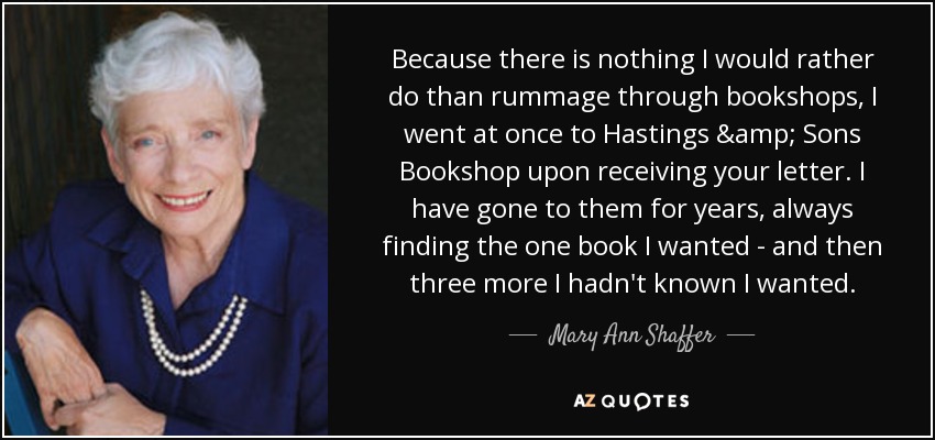 Because there is nothing I would rather do than rummage through bookshops, I went at once to Hastings & Sons Bookshop upon receiving your letter. I have gone to them for years, always finding the one book I wanted - and then three more I hadn't known I wanted. - Mary Ann Shaffer