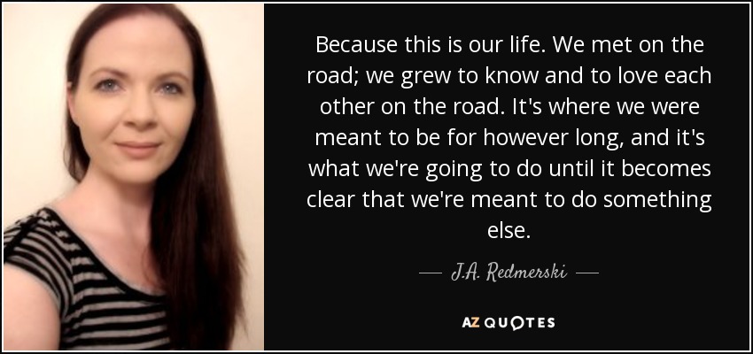 Because this is our life. We met on the road; we grew to know and to love each other on the road. It's where we were meant to be for however long, and it's what we're going to do until it becomes clear that we're meant to do something else. - J.A. Redmerski