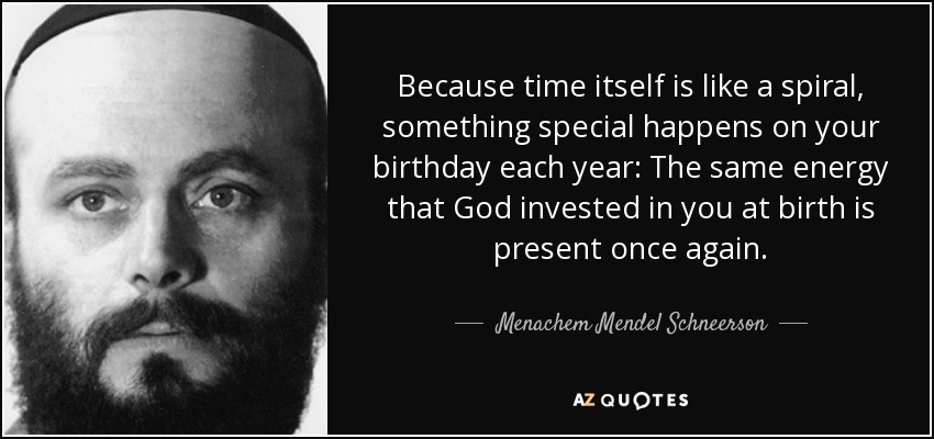 Because time itself is like a spiral, something special happens on your birthday each year: The same energy that God invested in you at birth is present once again. - Menachem Mendel Schneerson
