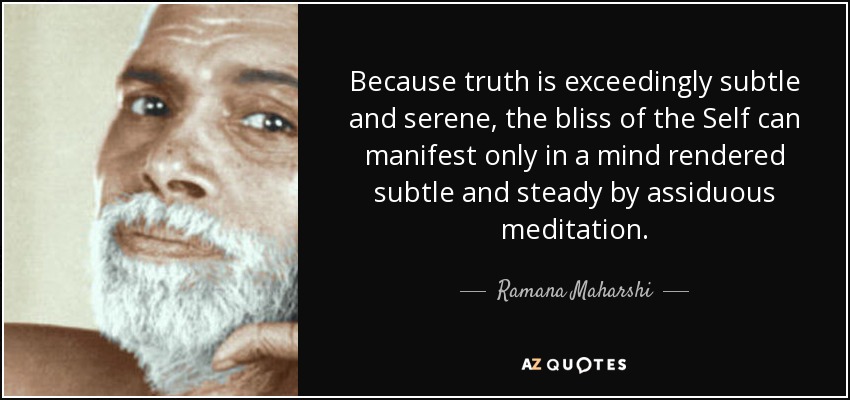 Because truth is exceedingly subtle and serene, the bliss of the Self can manifest only in a mind rendered subtle and steady by assiduous meditation. - Ramana Maharshi