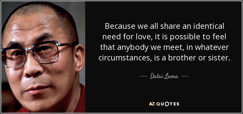 Because we all share an identical need for love, it is possible to feel that anybody we meet, in whatever circumstances, is a brother or sister. - Dalai Lama