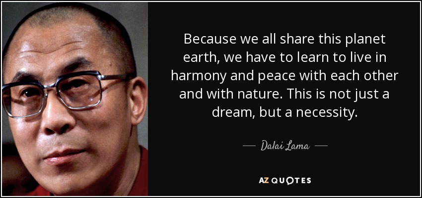 Because we all share this planet earth, we have to learn to live in harmony and peace with each other and with nature. This is not just a dream, but a necessity. - Dalai Lama