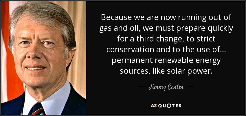 Because we are now running out of gas and oil, we must prepare quickly for a third change, to strict conservation and to the use of ... permanent renewable energy sources, like solar power. - Jimmy Carter