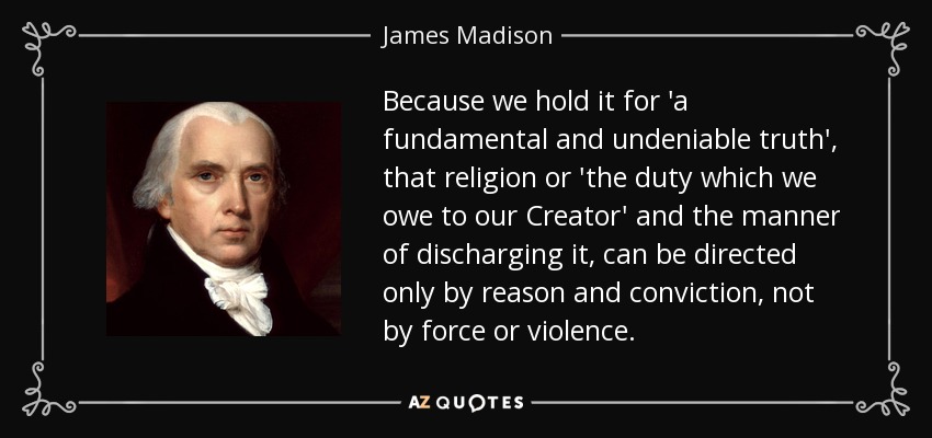 Because we hold it for 'a fundamental and undeniable truth', that religion or 'the duty which we owe to our Creator' and the manner of discharging it, can be directed only by reason and conviction, not by force or violence. - James Madison