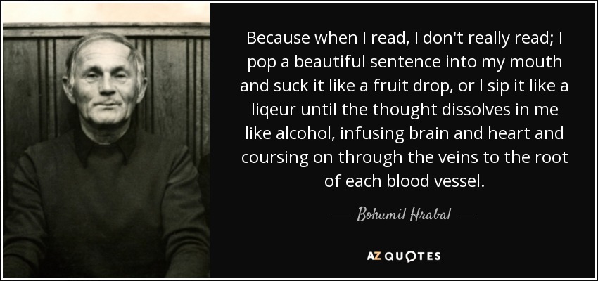 Because when I read, I don't really read; I pop a beautiful sentence into my mouth and suck it like a fruit drop, or I sip it like a liqeur until the thought dissolves in me like alcohol, infusing brain and heart and coursing on through the veins to the root of each blood vessel. - Bohumil Hrabal