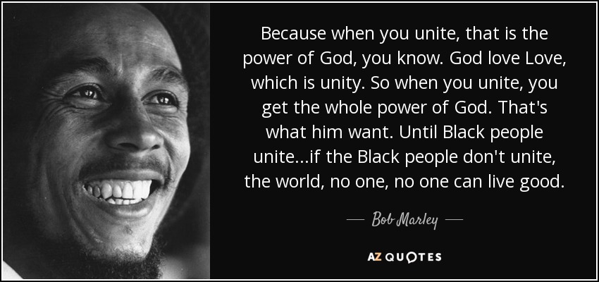 Because when you unite, that is the power of God, you know. God love Love, which is unity. So when you unite, you get the whole power of God. That's what him want. Until Black people unite...if the Black people don't unite, the world, no one, no one can live good. - Bob Marley