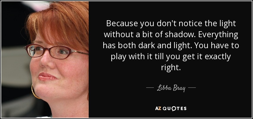 Because you don't notice the light without a bit of shadow. Everything has both dark and light. You have to play with it till you get it exactly right. - Libba Bray