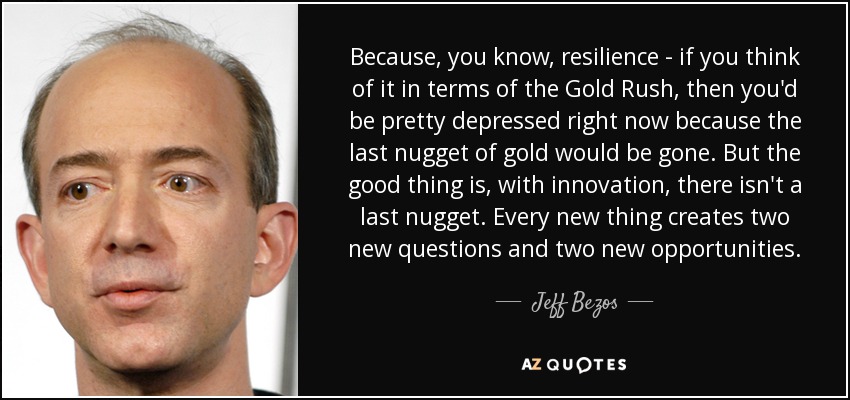 Because, you know, resilience - if you think of it in terms of the Gold Rush, then you'd be pretty depressed right now because the last nugget of gold would be gone. But the good thing is, with innovation, there isn't a last nugget. Every new thing creates two new questions and two new opportunities. - Jeff Bezos