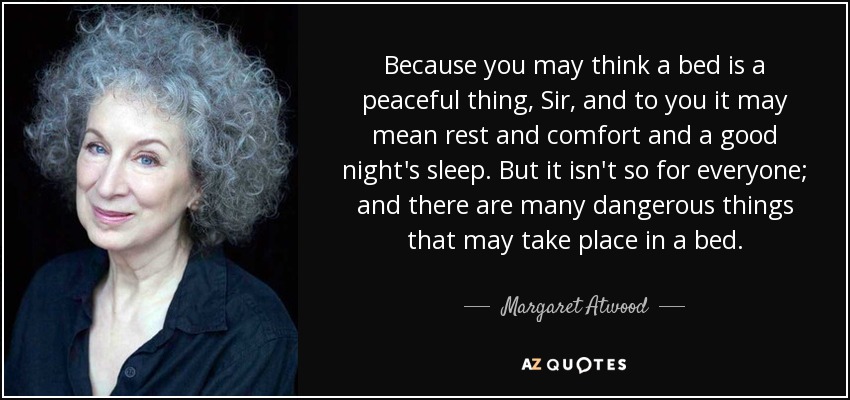 Because you may think a bed is a peaceful thing, Sir, and to you it may mean rest and comfort and a good night's sleep. But it isn't so for everyone; and there are many dangerous things that may take place in a bed. - Margaret Atwood