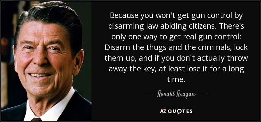 Because you won't get gun control by disarming law abiding citizens. There's only one way to get real gun control: Disarm the thugs and the criminals, lock them up, and if you don't actually throw away the key, at least lose it for a long time. - Ronald Reagan