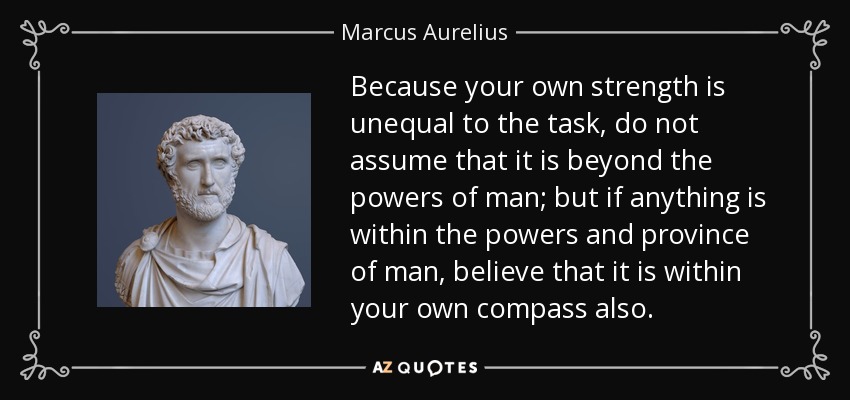 Because your own strength is unequal to the task, do not assume that it is beyond the powers of man; but if anything is within the powers and province of man, believe that it is within your own compass also. - Marcus Aurelius