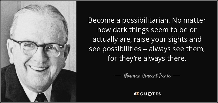 Become a possibilitarian. No matter how dark things seem to be or actually are, raise your sights and see possibilities -- always see them, for they're always there. - Norman Vincent Peale