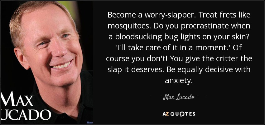 Become a worry-slapper. Treat frets like mosquitoes. Do you procrastinate when a bloodsucking bug lights on your skin? 'I'll take care of it in a moment.' Of course you don't! You give the critter the slap it deserves. Be equally decisive with anxiety. - Max Lucado