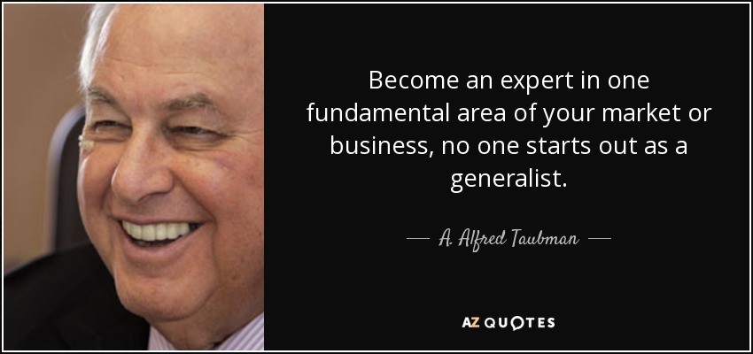 Become an expert in one fundamental area of your market or business, no one starts out as a generalist. - A. Alfred Taubman