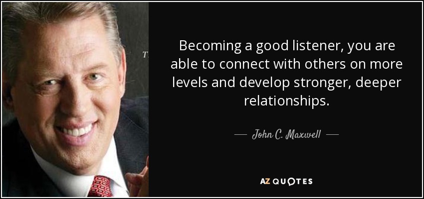 Becoming a good listener, you are able to connect with others on more levels and develop stronger, deeper relationships. - John C. Maxwell