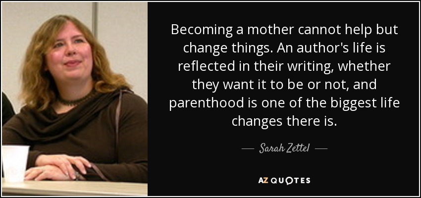 Becoming a mother cannot help but change things. An author's life is reflected in their writing, whether they want it to be or not, and parenthood is one of the biggest life changes there is. - Sarah Zettel