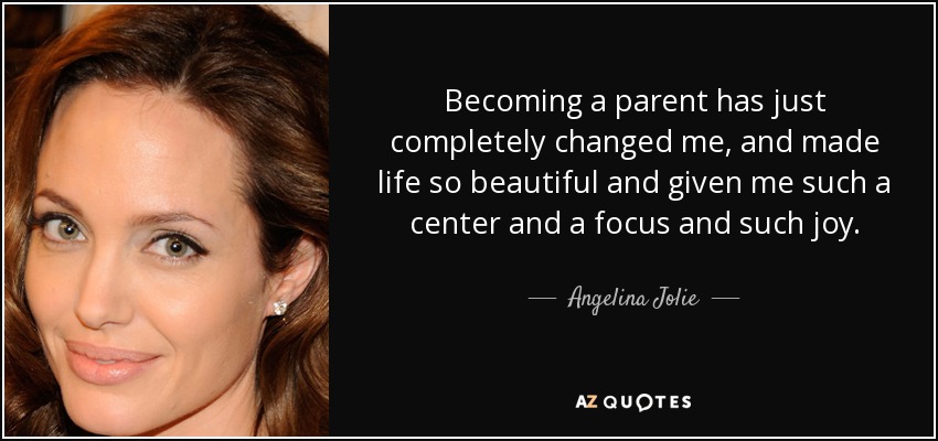 Becoming a parent has just completely changed me, and made life so beautiful and given me such a center and a focus and such joy. - Angelina Jolie