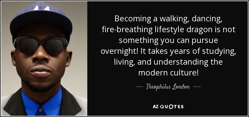 Becoming a walking, dancing, fire-breathing lifestyle dragon is not something you can pursue overnight! It takes years of studying, living, and understanding the modern culture! - Theophilus London