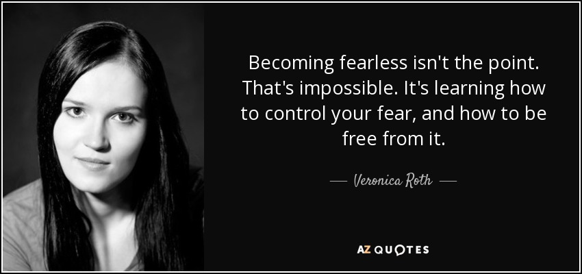 Becoming fearless isn't the point. That's impossible. It's learning how to control your fear, and how to be free from it. - Veronica Roth