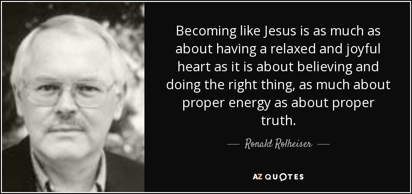 Becoming like Jesus is as much as about having a relaxed and joyful heart as it is about believing and doing the right thing, as much about proper energy as about proper truth. - Ronald Rolheiser