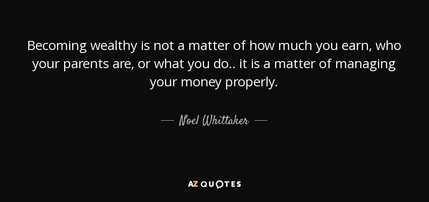Becoming wealthy is not a matter of how much you earn, who your parents are, or what you do.. it is a matter of managing your money properly. - Noel Whittaker