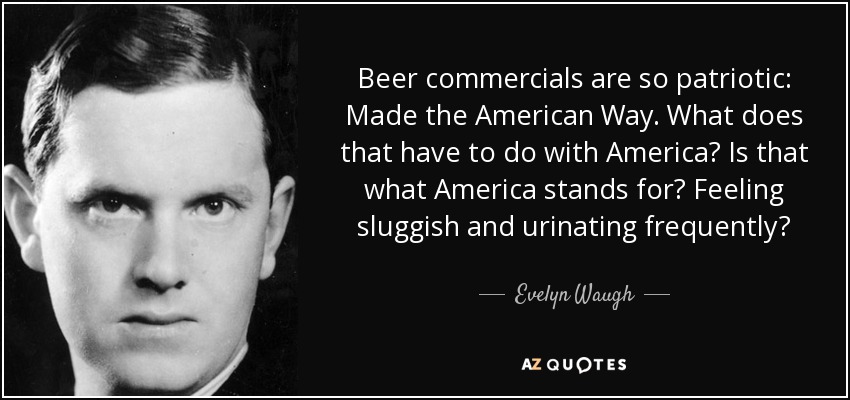 Beer commercials are so patriotic: Made the American Way. What does that have to do with America? Is that what America stands for? Feeling sluggish and urinating frequently? - Evelyn Waugh