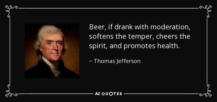 Beer, if drank with moderation, softens the temper, cheers the spirit, and promotes health. - Thomas Jefferson