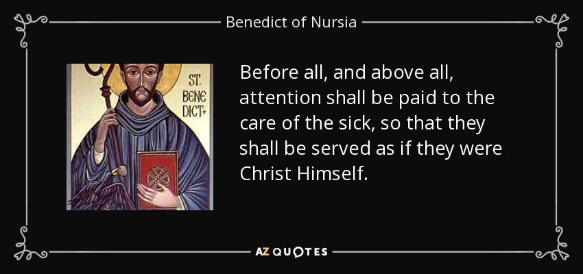 Before all, and above all, attention shall be paid to the care of the sick, so that they shall be served as if they were Christ Himself. - Benedict of Nursia