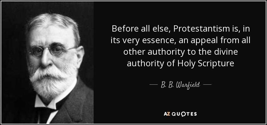 Before all else, Protestantism is, in its very essence, an appeal from all other authority to the divine authority of Holy Scripture - B. B. Warfield