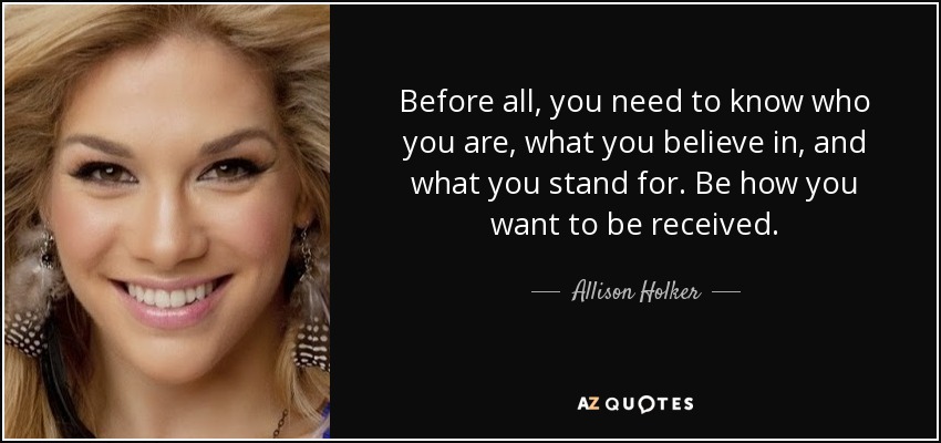 Before all, you need to know who you are, what you believe in, and what you stand for. Be how you want to be received. - Allison Holker