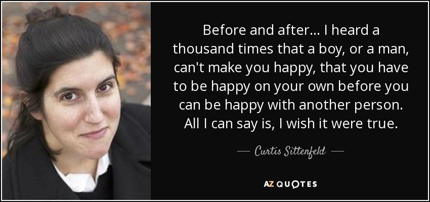 Before and after... I heard a thousand times that a boy, or a man, can't make you happy, that you have to be happy on your own before you can be happy with another person. All I can say is, I wish it were true. - Curtis Sittenfeld