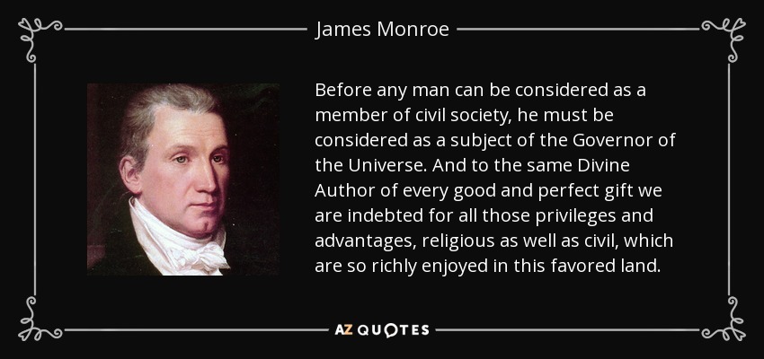 Before any man can be considered as a member of civil society, he must be considered as a subject of the Governor of the Universe. And to the same Divine Author of every good and perfect gift we are indebted for all those privileges and advantages, religious as well as civil, which are so richly enjoyed in this favored land. - James Monroe