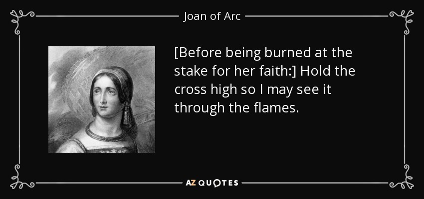 [Before being burned at the stake for her faith:] Hold the cross high so I may see it through the flames. - Joan of Arc