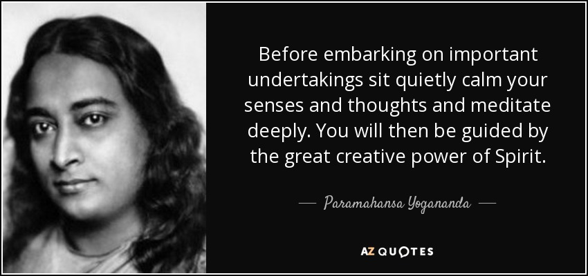 Before embarking on important undertakings sit quietly calm your senses and thoughts and meditate deeply. You will then be guided by the great creative power of Spirit. - Paramahansa Yogananda