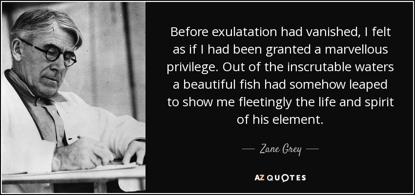 Before exulatation had vanished, I felt as if I had been granted a marvellous privilege. Out of the inscrutable waters a beautiful fish had somehow leaped to show me fleetingly the life and spirit of his element. - Zane Grey