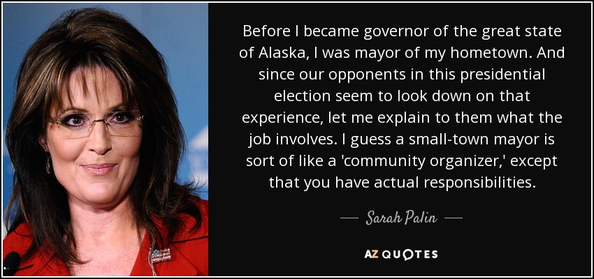 Before I became governor of the great state of Alaska, I was mayor of my hometown. And since our opponents in this presidential election seem to look down on that experience, let me explain to them what the job involves. I guess a small-town mayor is sort of like a 'community organizer,' except that you have actual responsibilities. - Sarah Palin