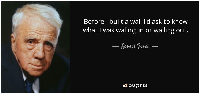 Before I built a wall I'd ask to know what I was walling in or walling out. - Robert Frost