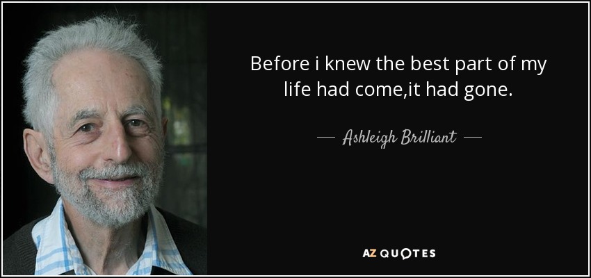 Before i knew the best part of my life had come ,it had gone. - Ashleigh Brilliant