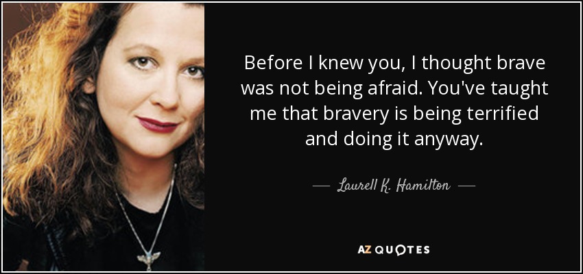 Before I knew you, I thought brave was not being afraid. You've taught me that bravery is being terrified and doing it anyway. - Laurell K. Hamilton