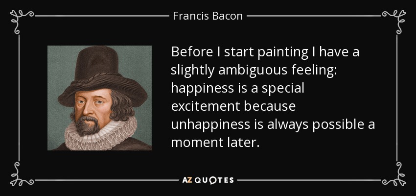 Before I start painting I have a slightly ambiguous feeling: happiness is a special excitement because unhappiness is always possible a moment later. - Francis Bacon