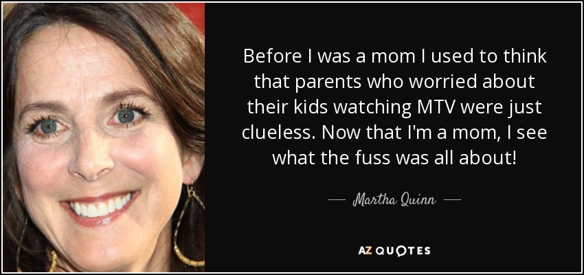 Before I was a mom I used to think that parents who worried about their kids watching MTV were just clueless. Now that I'm a mom, I see what the fuss was all about! - Martha Quinn